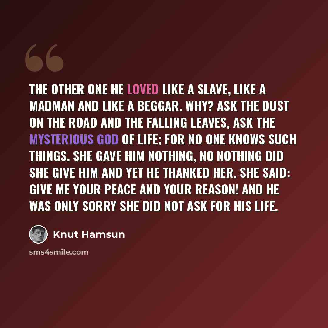 “The other one he loved like a slave, like a madman and like a beggar. Why? Ask the dust on the road and the falling leaves, ask the mysterious God of life; for no one knows such things. She gave him nothing, no nothing did she give him and yet he thanked her. She said: Give me your peace and your…” quote by Knut Hamsun