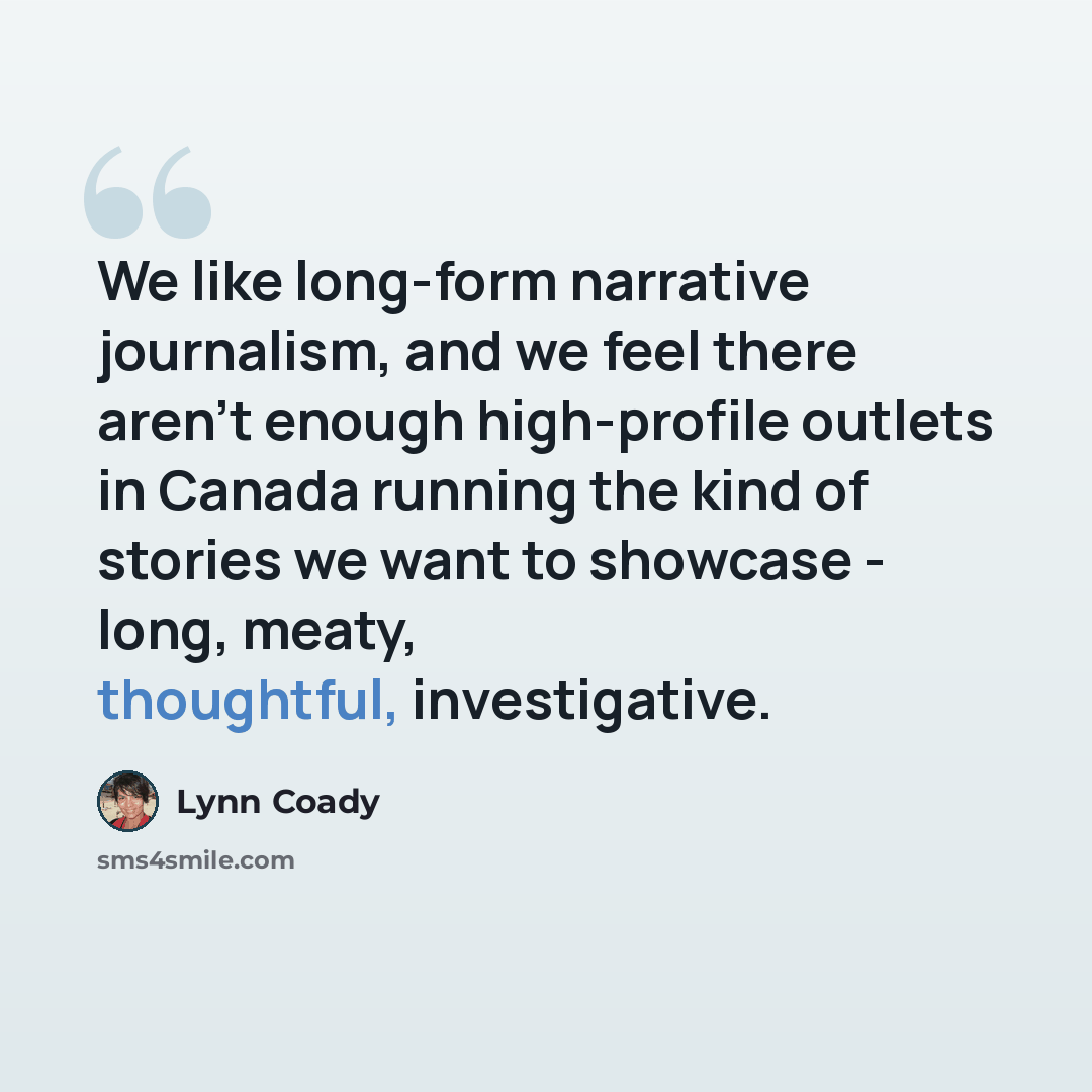 “We like long-form narrative journalism, and we feel there aren't enough high-profile outlets in Canada running the kind of stories we want to showcase - long, meaty, thoughtful, investigative.” quote by Lynn Coady