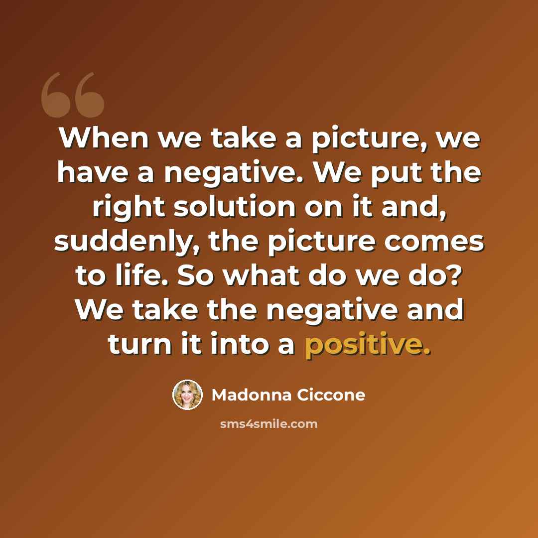“When we take a picture, we have a negative. We put the right solution on it and, suddenly, the picture comes to life. So what do we do? We take the negative and turn it into a positive.” quote by Madonna Ciccone