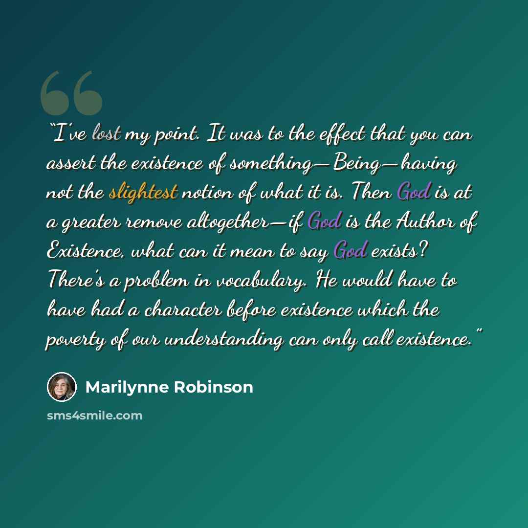 “I’ve lost my point. It was to the effect that you can assert the existence of something—Being—having not the slightest notion of what it is. Then God is at a greater remove altogether—if God is the Author of Existence, what can it mean to say God exists? There’s a problem in vocabulary. He would…” quote by Marilynne Robinson