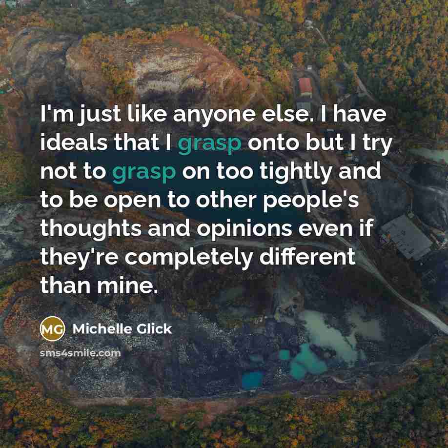 “I'm just like anyone else. I have ideals that I grasp onto but I try not to grasp on too tightly and to be open to other people's thoughts and opinions even if they're completely different than mine.” quote by Michelle Glick