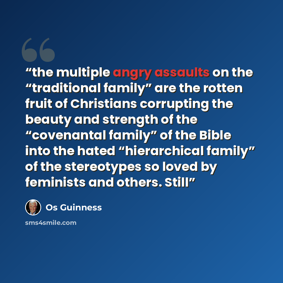 “the multiple angry assaults on the “traditional family” are the rotten fruit of Christians corrupting the beauty and strength of the “covenantal family” of the Bible into the hated “hierarchical family” of the stereotypes so loved by feminists and others. Still” quote by Os Guinness