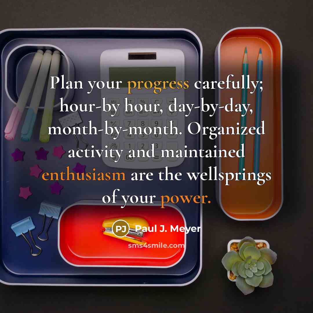 “Plan your progress carefully; hour-by hour, day-by-day, month-by-month. Organized activity and maintained enthusiasm are the wellsprings of your power.” quote by Paul J. Meyer