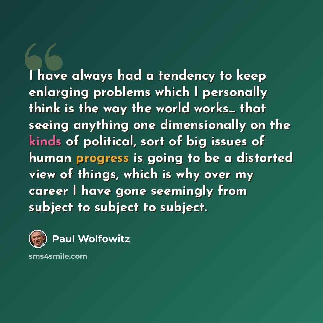 “I have always had a tendency to keep enlarging problems which I personally think is the way the world works... that seeing anything one dimensionally on the kinds of political, sort of big issues of human progress is going to be a distorted view of things, which is why over my career I have gone…” quote by Paul Wolfowitz