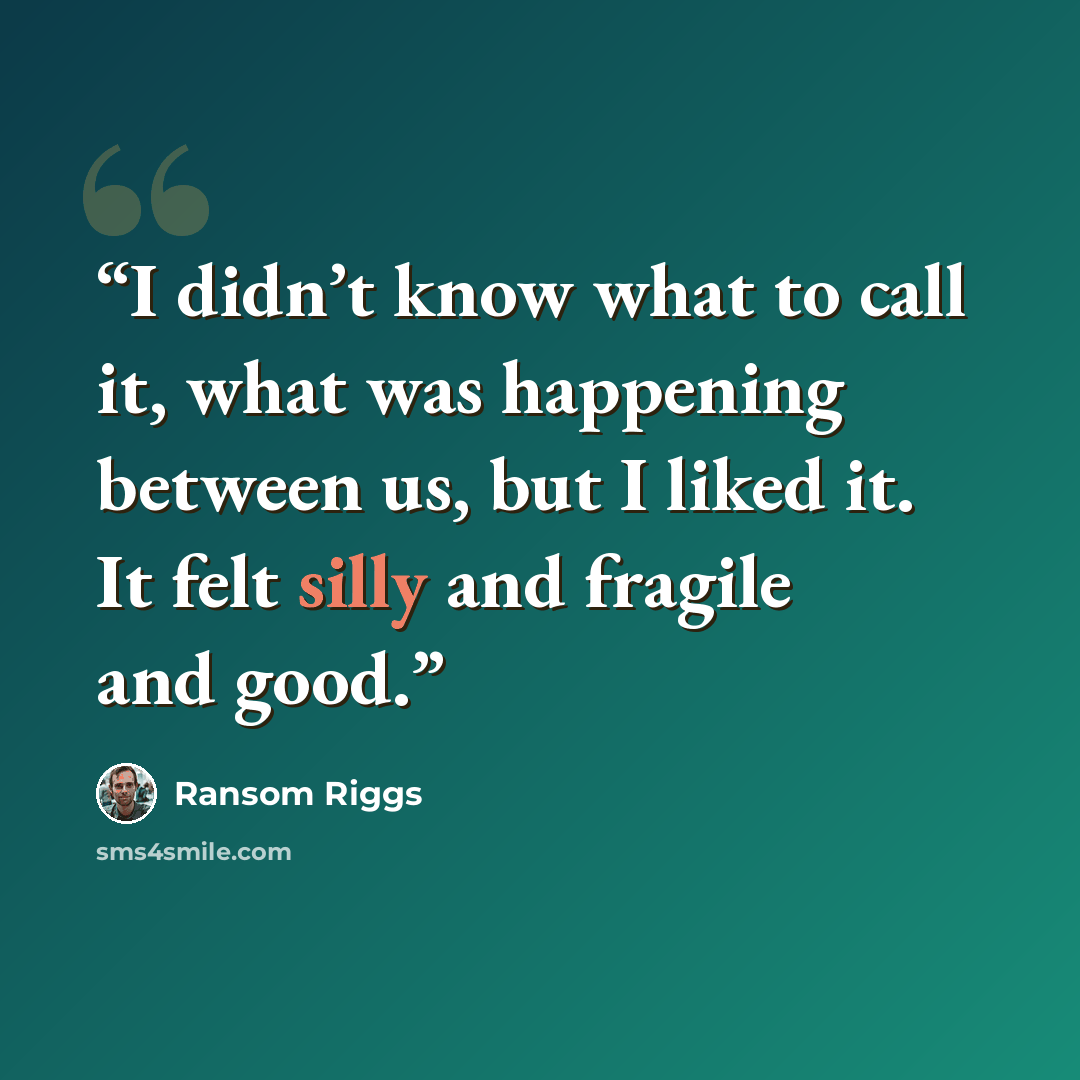 “I didn’t know what to call it, what was happening between us, but I liked it. It felt silly and fragile and good.” quote by Ransom Riggs