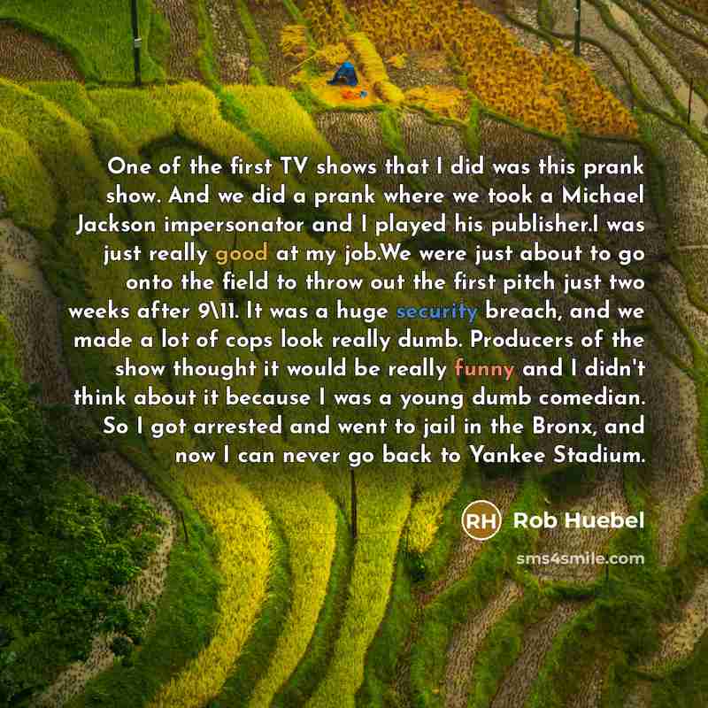 “One of the first TV shows that I did was this prank show. And we did a prank where we took a Michael Jackson impersonator and I played his publisher.I was just really good at my job.We were just about to go onto the field to throw out the first pitch just two weeks after 9\11. It was a huge…” quote by Rob Huebel