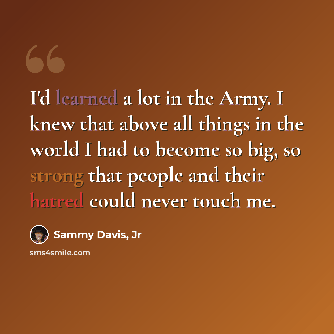 “I'd learned a lot in the Army. I knew that above all things in the world I had to become so big, so strong that people and their hatred could never touch me.” quote by Sammy Davis, Jr