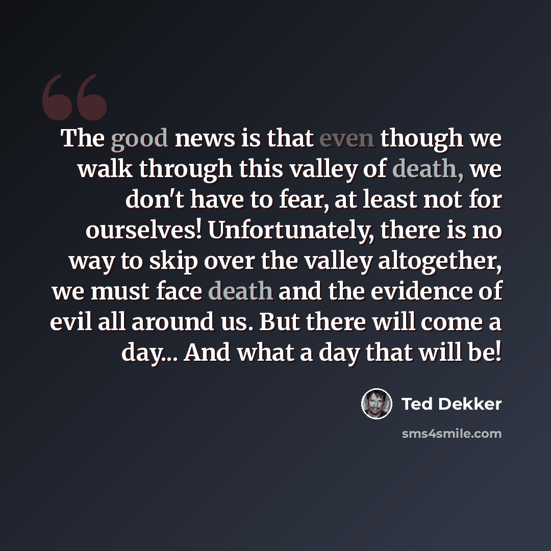 “The good news is that even though we walk through this valley of death, we don't have to fear, at least not for ourselves! Unfortunately, there is no way to skip over the valley altogether, we must face death and the evidence of evil all around us. But there will come a day... And what a day that…” quote by Ted Dekker