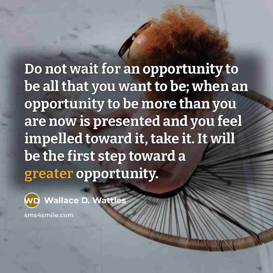 “Do not wait for an opportunity to be all that you want to be; when an opportunity to be more than you are now is presented and you feel impelled toward it, take it. It will be the first step toward a greater opportunity.” quote by Wallace D. Wattles