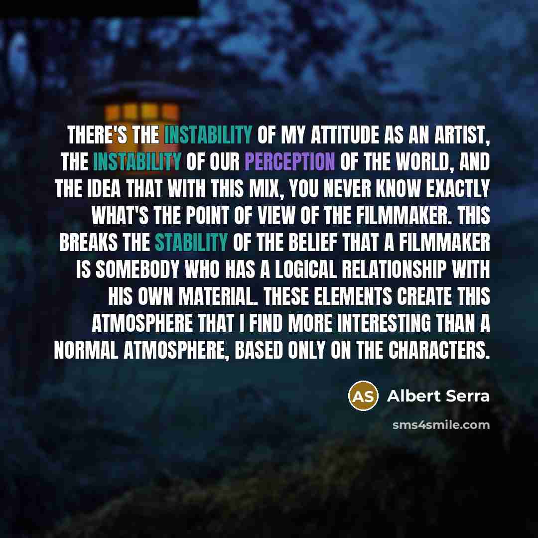“There's the instability of my attitude as an artist, the instability of our perception of the world, and the idea that with this mix, you never know exactly what's the point of view of the filmmaker. This breaks the stability of the belief that a filmmaker is somebody who has a logical…” quote by Albert Serra