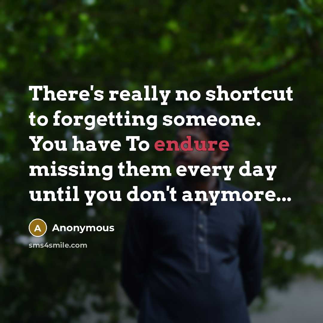 “There's really no shortcut to forgetting someone. You have To endure missing them every day until you don't anymore...” quote by Anonymous