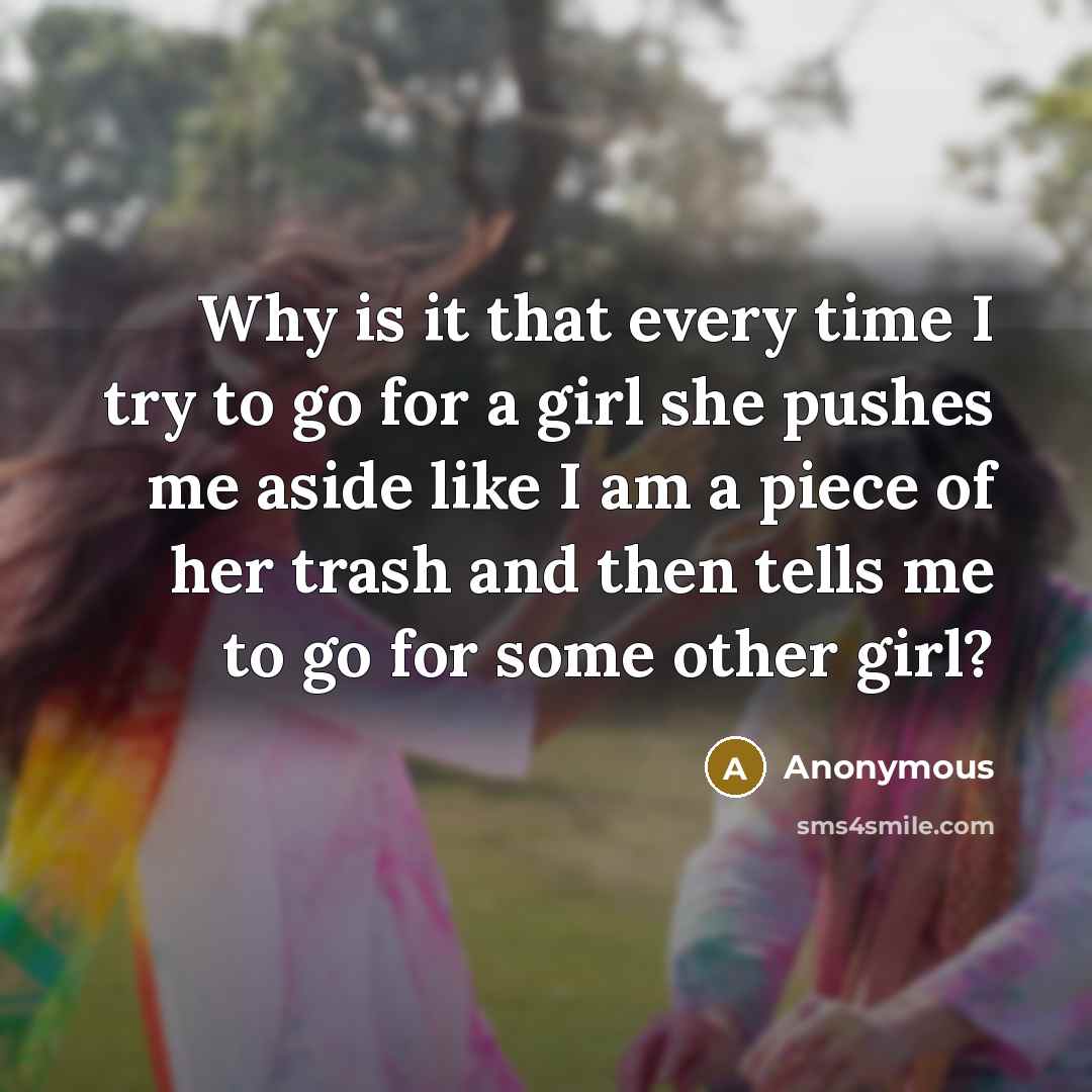 “Why is it that every time I try to go for a girl she pushes me aside like I am a piece of her trash and then tells me to go for some other girl?” quote by Anonymous