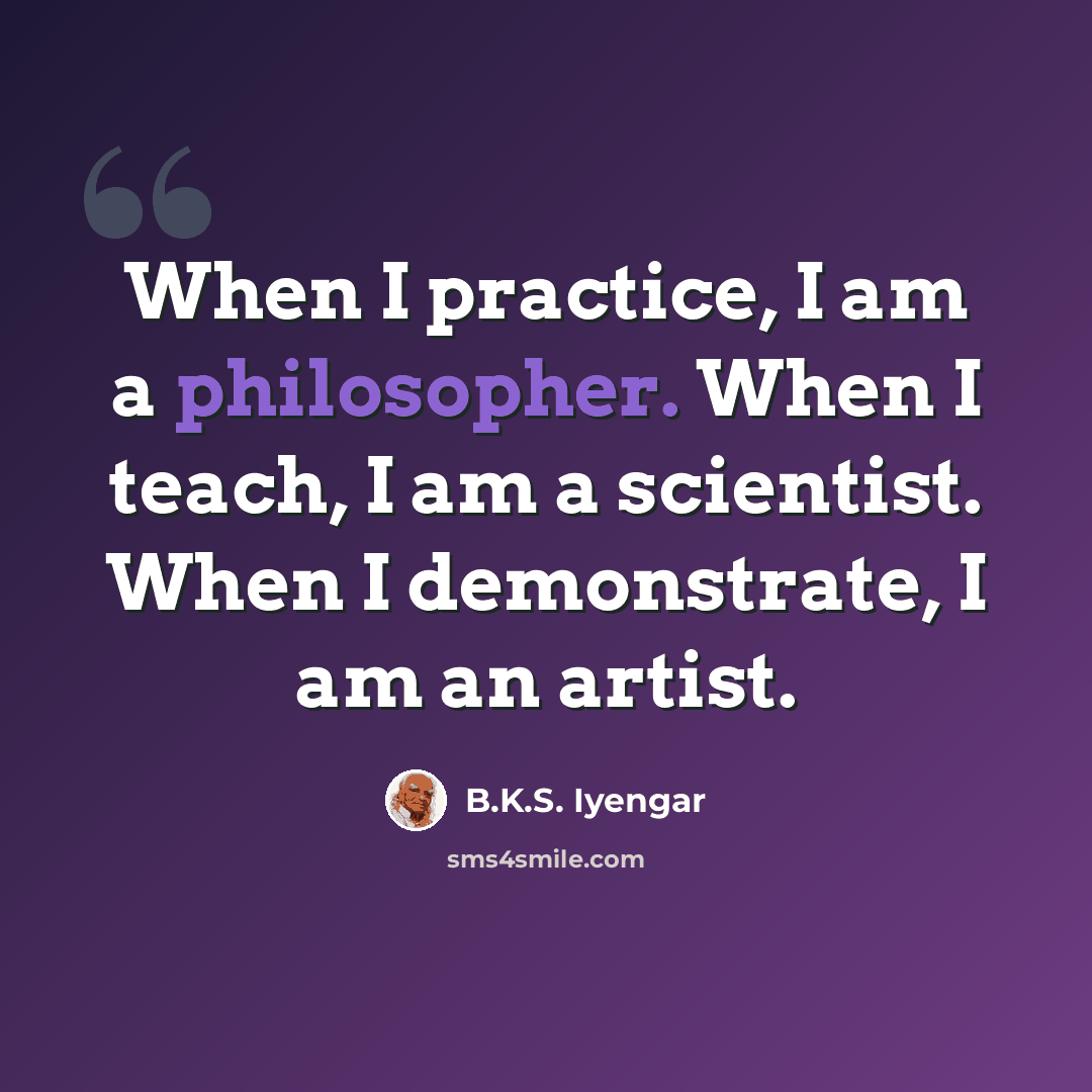 “When I practice, I am a philosopher. When I teach, I am a scientist. When I demonstrate, I am an artist.” quote by B.K.S. Iyengar