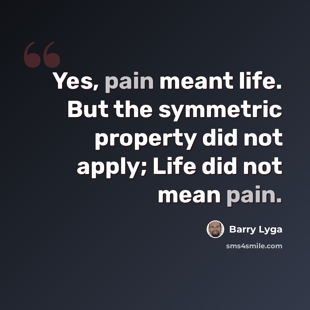 “Yes, pain meant life. But the symmetric property did not apply; Life did not mean pain.” quote by Barry Lyga