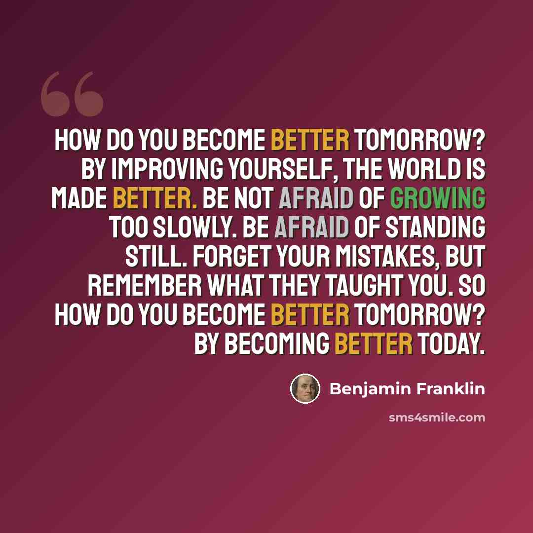 “How do you become better tomorrow? By improving yourself, the world is made better. Be not afraid of growing too slowly. Be afraid of standing still. Forget your mistakes, but remember what they taught you. So how do you become better tomorrow? By becoming better today.” quote by Benjamin Franklin