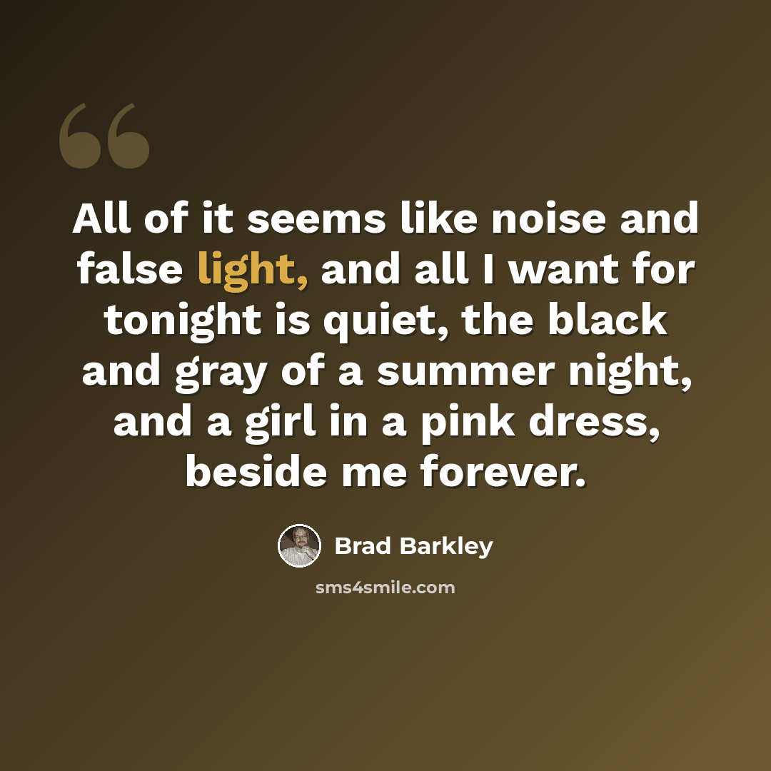 “All of it seems like noise and false light, and all I want for tonight is quiet, the black and gray of a summer night, and a girl in a pink dress, beside me forever.” quote by Brad Barkley