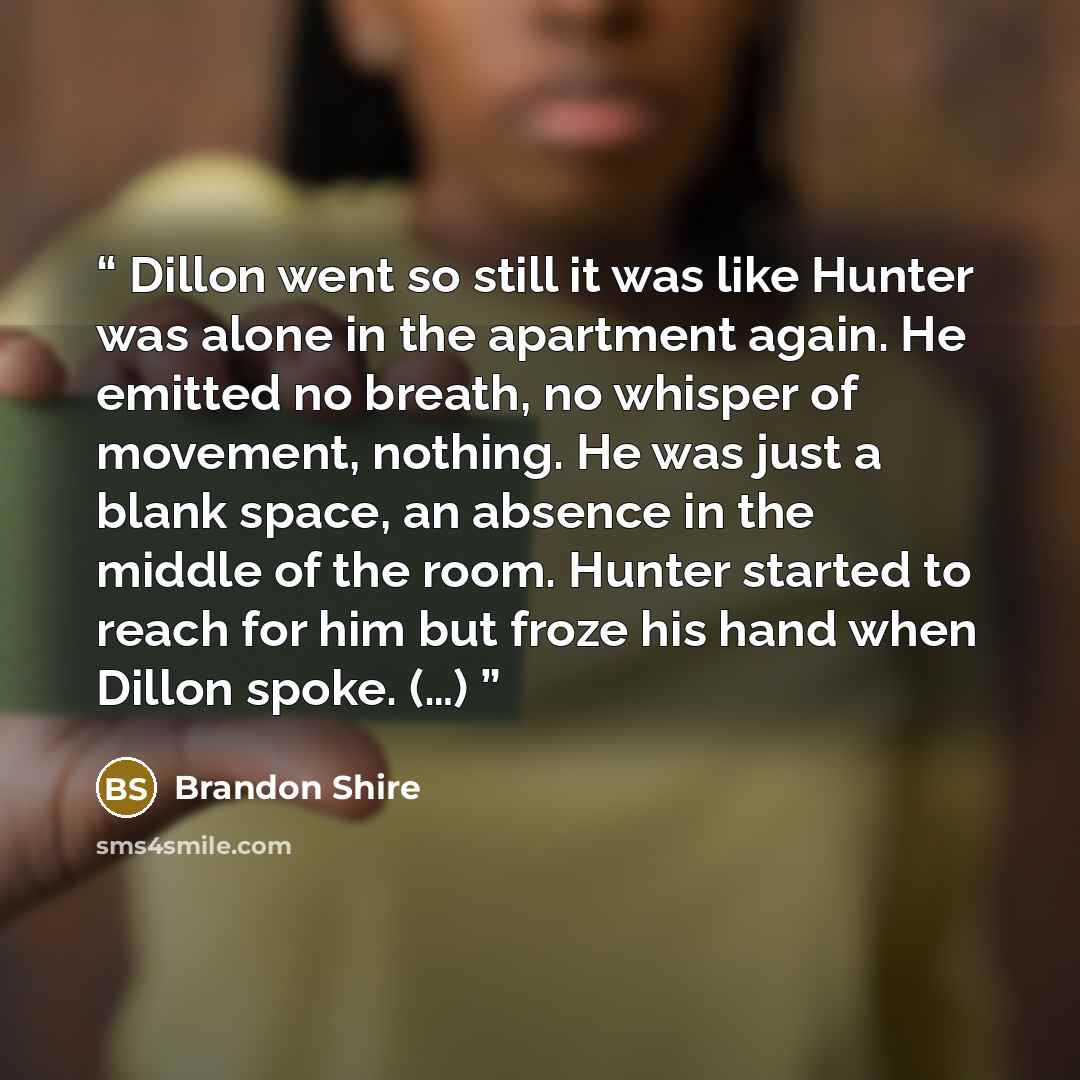 “Dillon went so still it was like Hunter was alone in the apartment again. He emitted no breath, no whisper of movement, nothing. He was just a blank space, an absence in the middle of the room. Hunter started to reach for him but froze his hand when Dillon spoke. (…)” quote by Brandon Shire