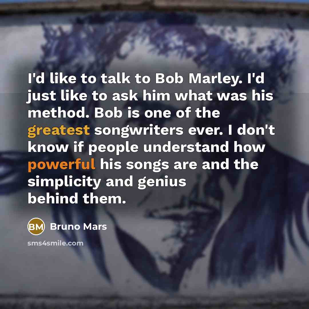 “I'd like to talk to Bob Marley. I'd just like to ask him what was his method. Bob is one of the greatest songwriters ever. I don't know if people understand how powerful his songs are and the simplicity and genius behind them.” quote by Bruno Mars