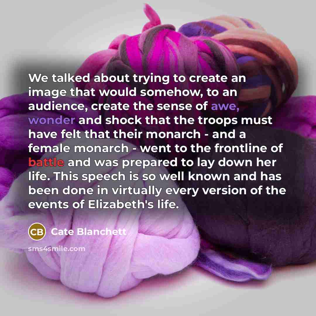 “We talked about trying to create an image that would somehow, to an audience, create the sense of awe, wonder and shock that the troops must have felt that their monarch - and a female monarch - went to the frontline of battle and was prepared to lay down her life. This speech is so well known and…” quote by Cate Blanchett
