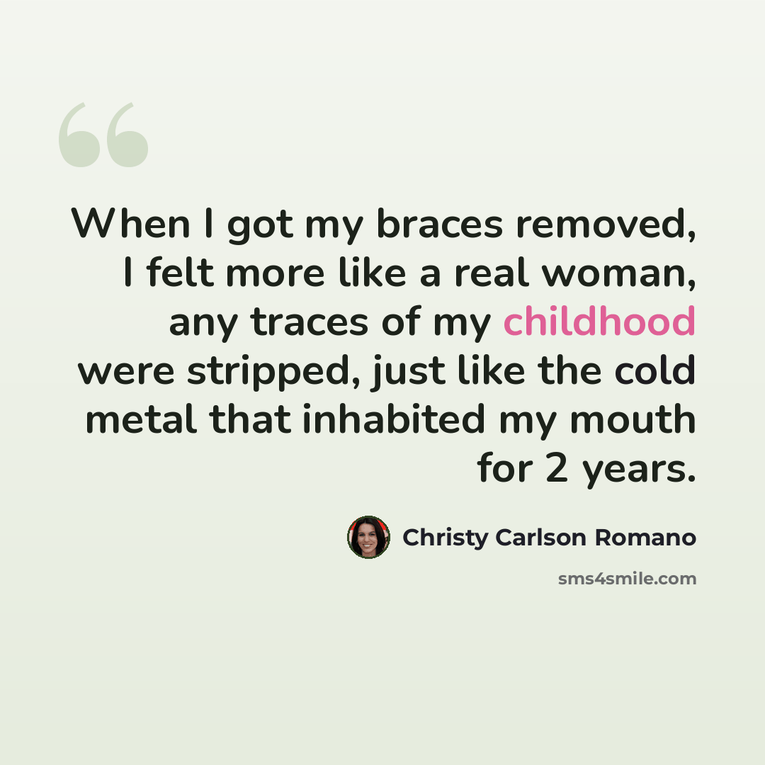 “When I got my braces removed, I felt more like a real woman, any traces of my childhood were stripped, just like the cold metal that inhabited my mouth for 2 years.” quote by Christy Carlson Romano