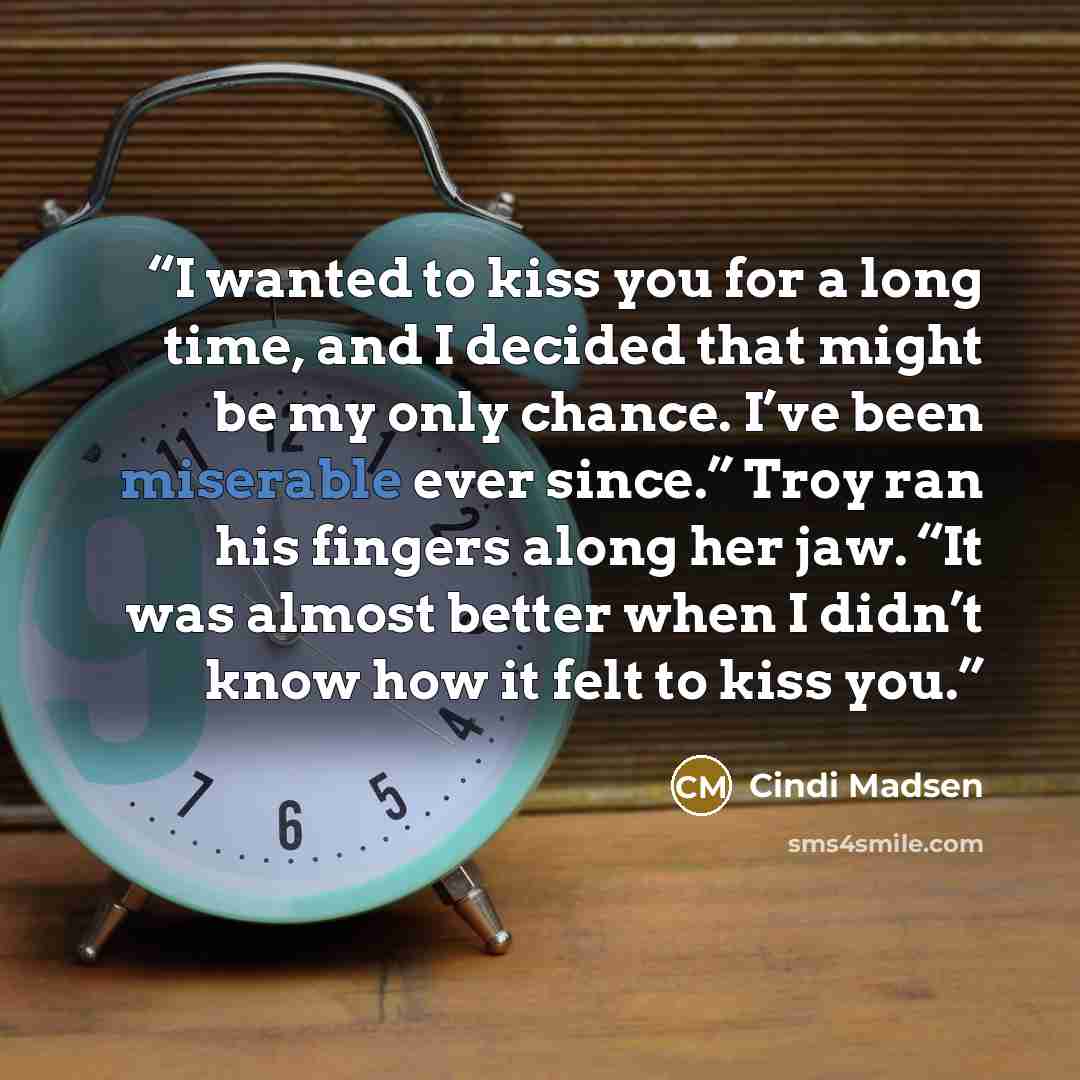 “I wanted to kiss you for a long time, and I decided that might be my only chance. I’ve been miserable ever since.” Troy ran his fingers along her jaw. “It was almost better when I didn’t know how it felt to kiss you.” quote by Cindi Madsen