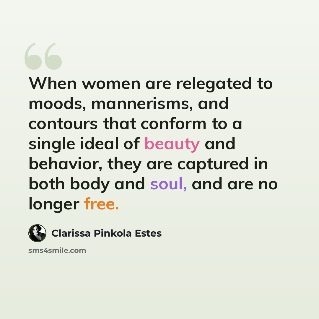 “When women are relegated to moods, mannerisms, and contours that conform to a single ideal of beauty and behavior, they are captured in both body and soul, and are no longer free.” quote by Clarissa Pinkola Estes