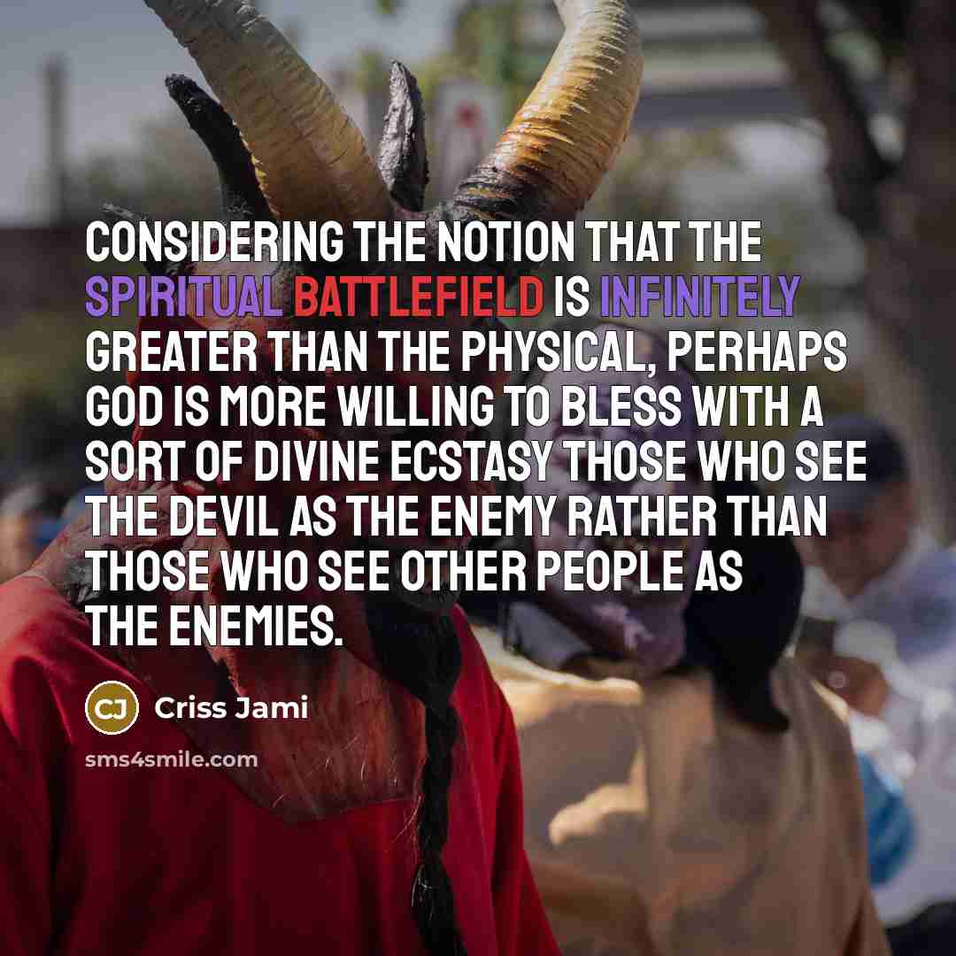 “Considering the notion that the spiritual battlefield is infinitely greater than the physical, perhaps God is more willing to bless with a sort of divine ecstasy those who see the devil as the enemy rather than those who see other people as the enemies.” quote by Criss Jami