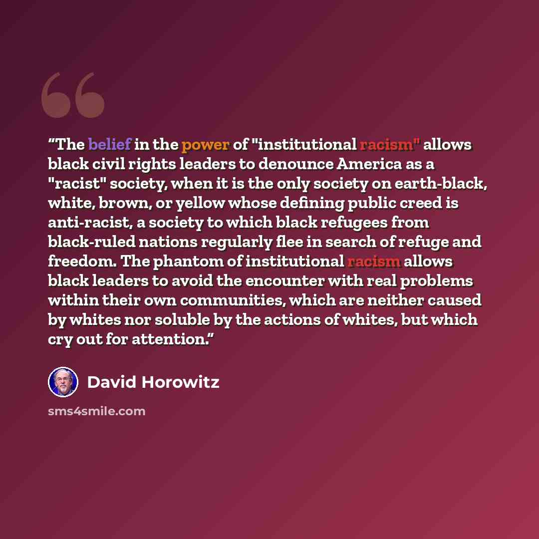 “The belief in the power of "institutional racism" allows black civil rights leaders to denounce America as a "racist" society, when it is the only society on earth-black, white, brown, or yellow whose defining public creed is anti-racist, a society to which black refugees from black-ruled nations…” quote by David Horowitz