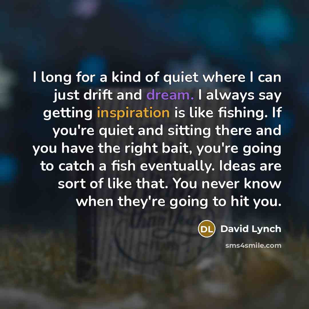 “I long for a kind of quiet where I can just drift and dream. I always say getting inspiration is like fishing. If you're quiet and sitting there and you have the right bait, you're going to catch a fish eventually. Ideas are sort of like that. You never know when they're going to hit you.” quote by David Lynch
