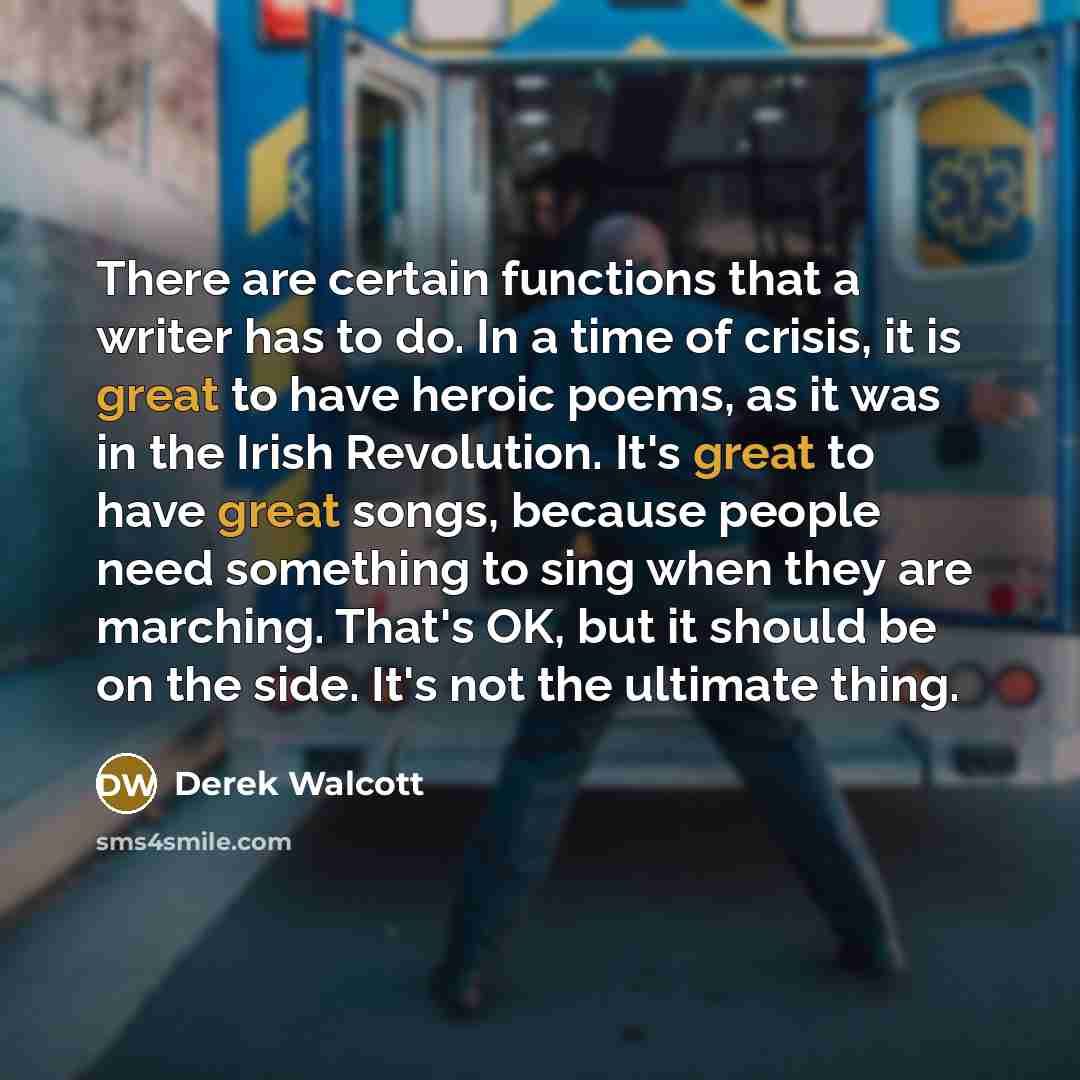 “There are certain functions that a writer has to do. In a time of crisis, it is great to have heroic poems, as it was in the Irish Revolution. It's great to have great songs, because people need something to sing when they are marching. That's OK, but it should be on the side. It's not the…” quote by Derek Walcott