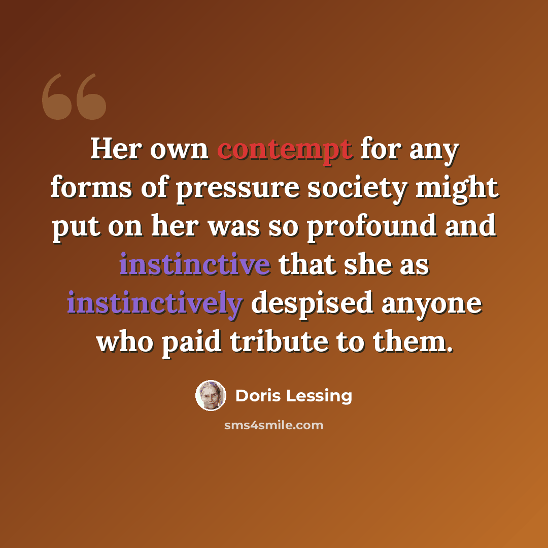 “Her own contempt for any forms of pressure society might put on her was so profound and instinctive that she as instinctively despised anyone who paid tribute to them.” quote by Doris Lessing