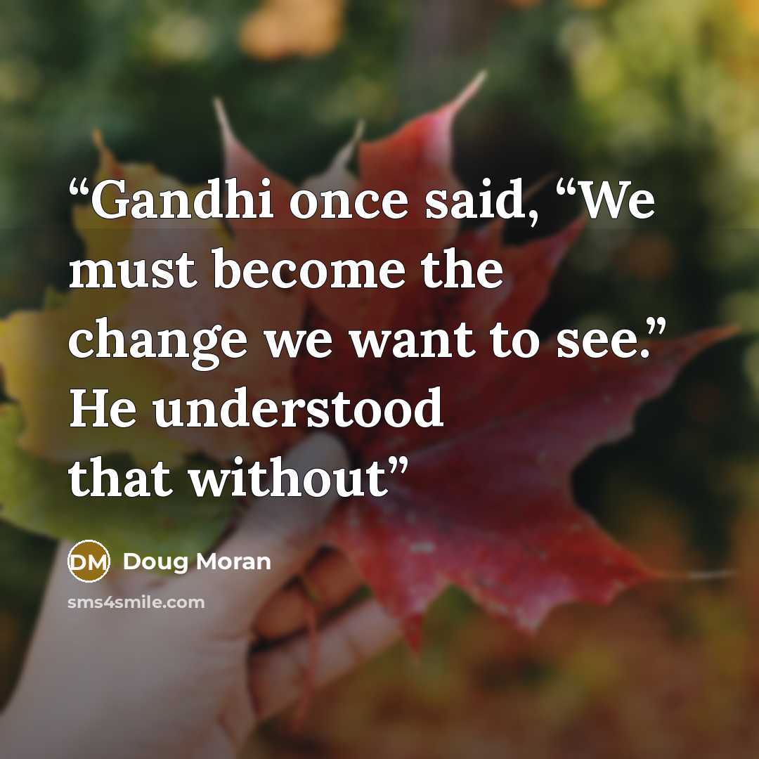 “Gandhi once said, “We must become the change we want to see.” He understood that without” quote by Doug Moran