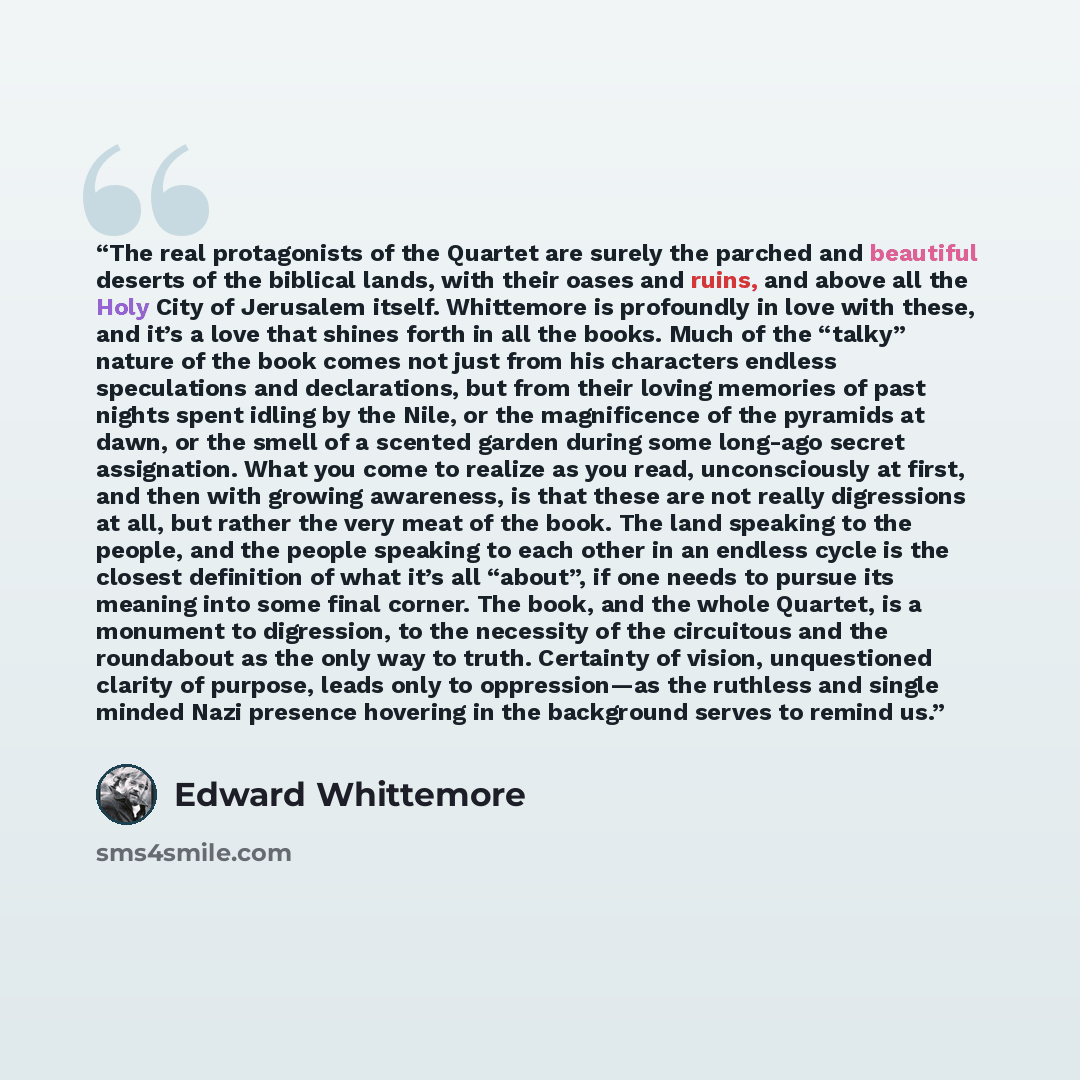 “The real protagonists of the Quartet are surely the parched and beautiful deserts of the biblical lands, with their oases and ruins, and above all the Holy City of Jerusalem itself. Whittemore is profoundly in love with these, and it’s a love that shines forth in all the books. Much of the “talky”…” quote by Edward Whittemore