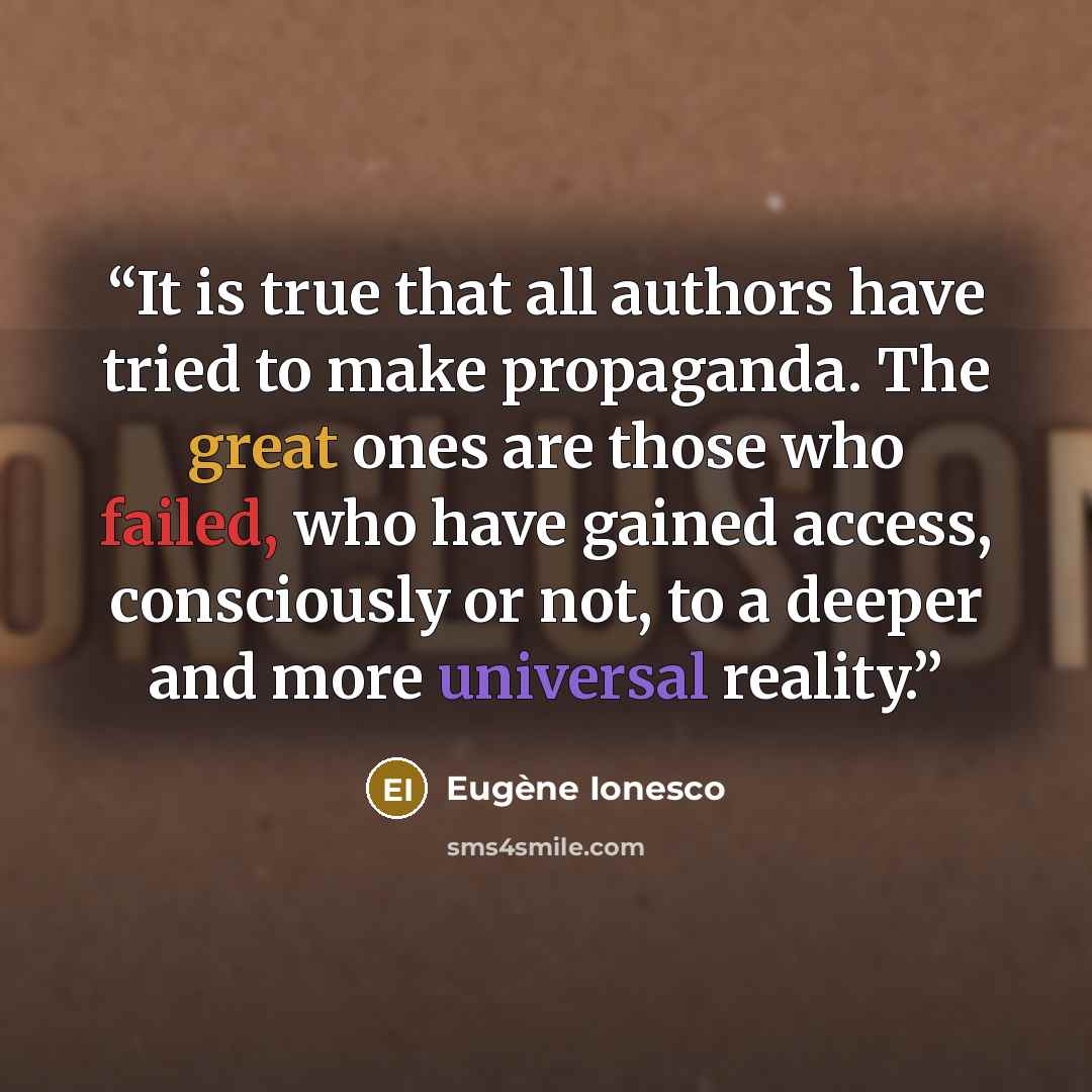 “It is true that all authors have tried to make propaganda. The great ones are those who failed, who have gained access, consciously or not, to a deeper and more universal reality.” quote by Eugène Ionesco