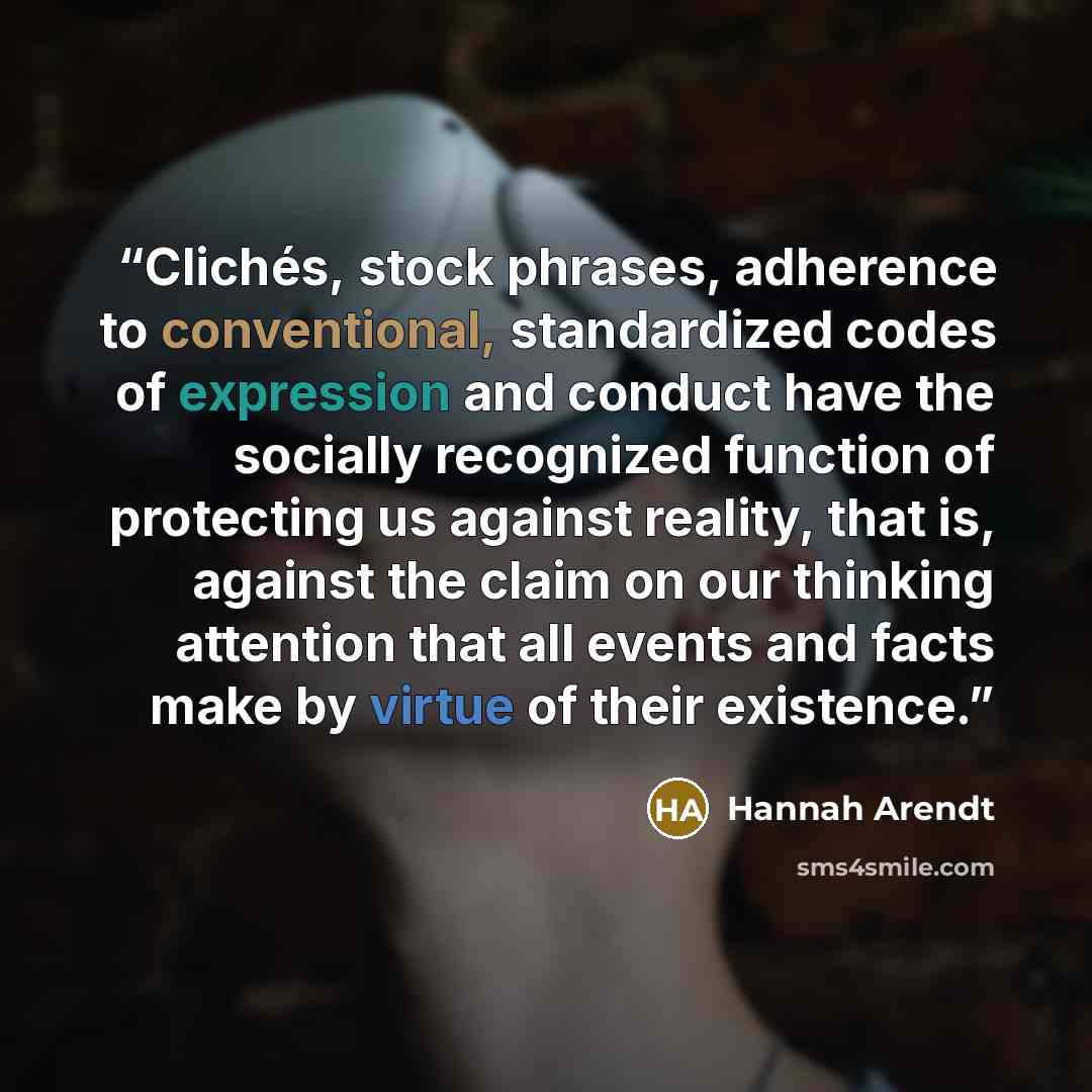“Clichés, stock phrases, adherence to conventional, standardized codes of expression and conduct have the socially recognized function of protecting us against reality, that is, against the claim on our thinking attention that all events and facts make by virtue of their existence.” quote by Hannah Arendt