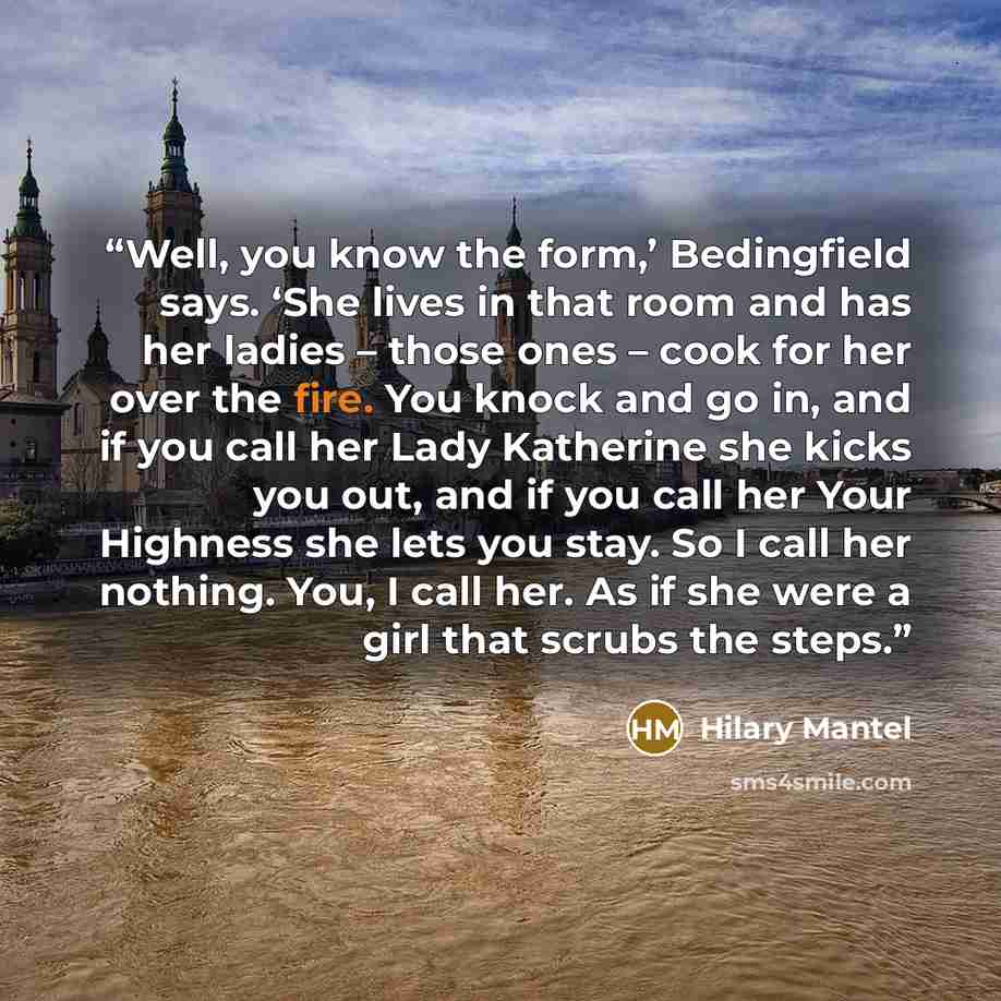 “Well, you know the form,’ Bedingfield says. ‘She lives in that room and has her ladies – those ones – cook for her over the fire. You knock and go in, and if you call her Lady Katherine she kicks you out, and if you call her Your Highness she lets you stay. So I call her nothing. You, I call her…” quote by Hilary Mantel