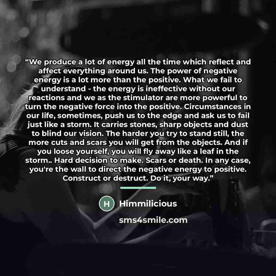 “We produce a lot of energy all the time which reflect and affect everything around us. The power of negative energy is a lot more than the positive. What we fail to understand - the energy is ineffective without our reactions and we as the stimulator are more powerful to turn the negative force…” quote by Himmilicious