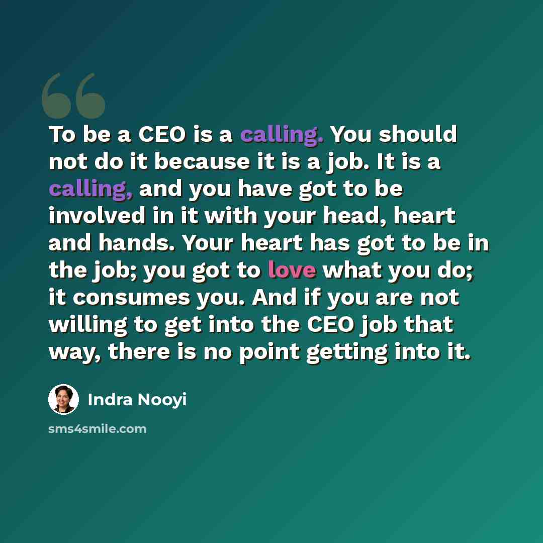 “To be a CEO is a calling. You should not do it because it is a job. It is a calling, and you have got to be involved in it with your head, heart and hands. Your heart has got to be in the job; you got to love what you do; it consumes you. And if you are not willing to get into the CEO job that…” quote by Indra Nooyi