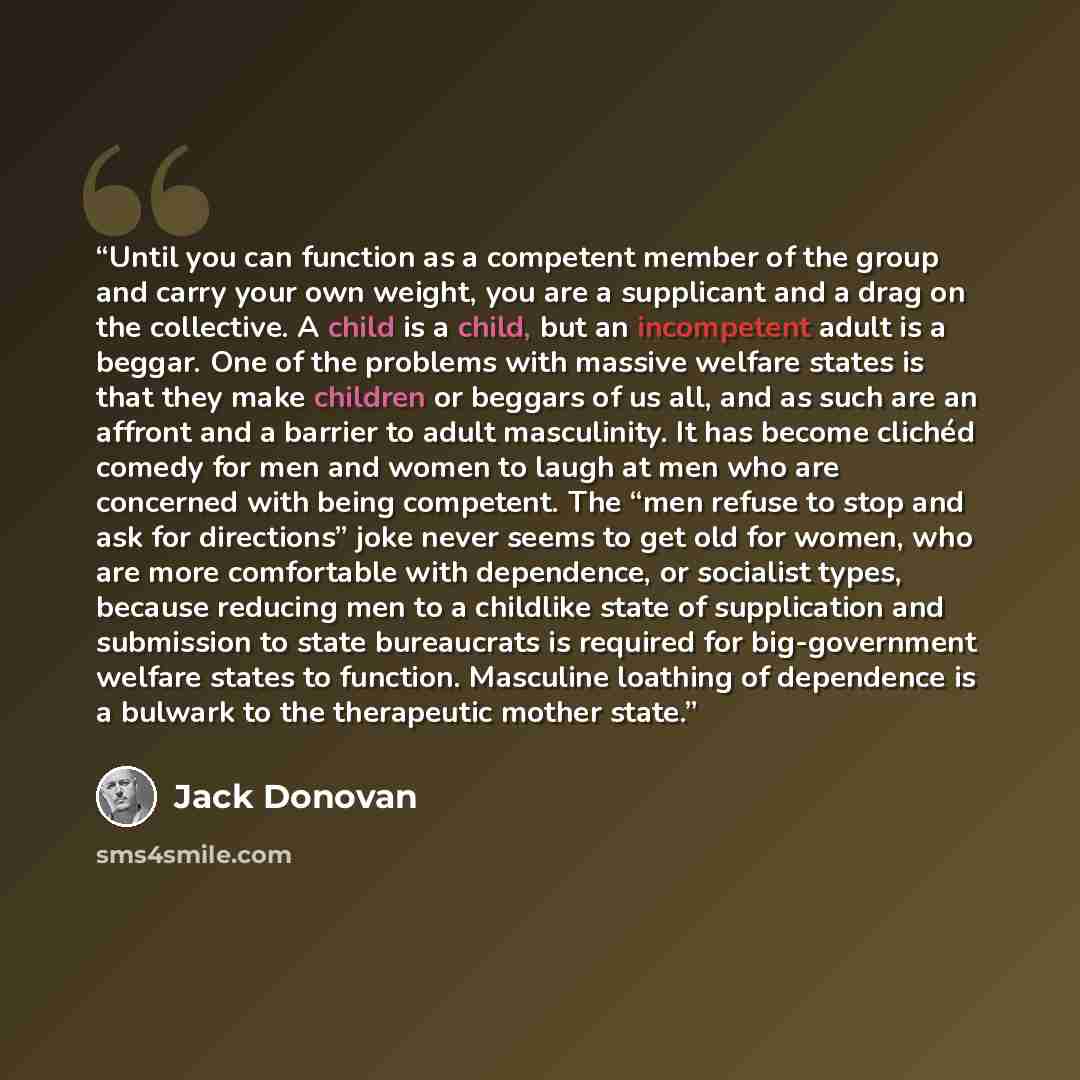 “Until you can function as a competent member of the group and carry your own weight, you are a supplicant and a drag on the collective. A child is a child, but an incompetent adult is a beggar. One of the problems with massive welfare states is that they make children or beggars of us all, and as…” quote by Jack Donovan
