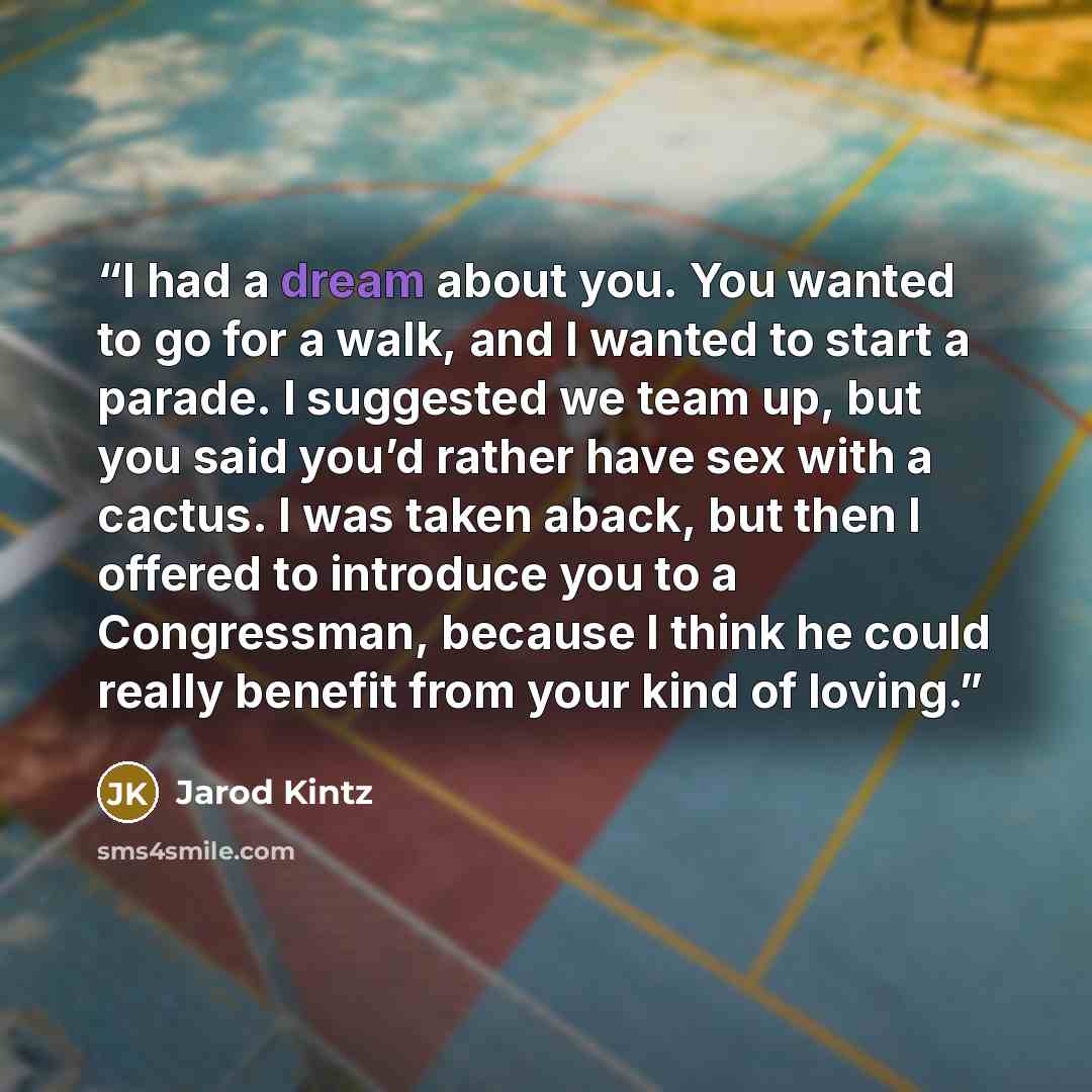 “I had a dream about you. You wanted to go for a walk, and I wanted to start a parade. I suggested we team up, but you said you’d rather have sex with a cactus. I was taken aback, but then I offered to introduce you to a Congressman, because I think he could really benefit from your kind of loving.” quote by Jarod Kintz