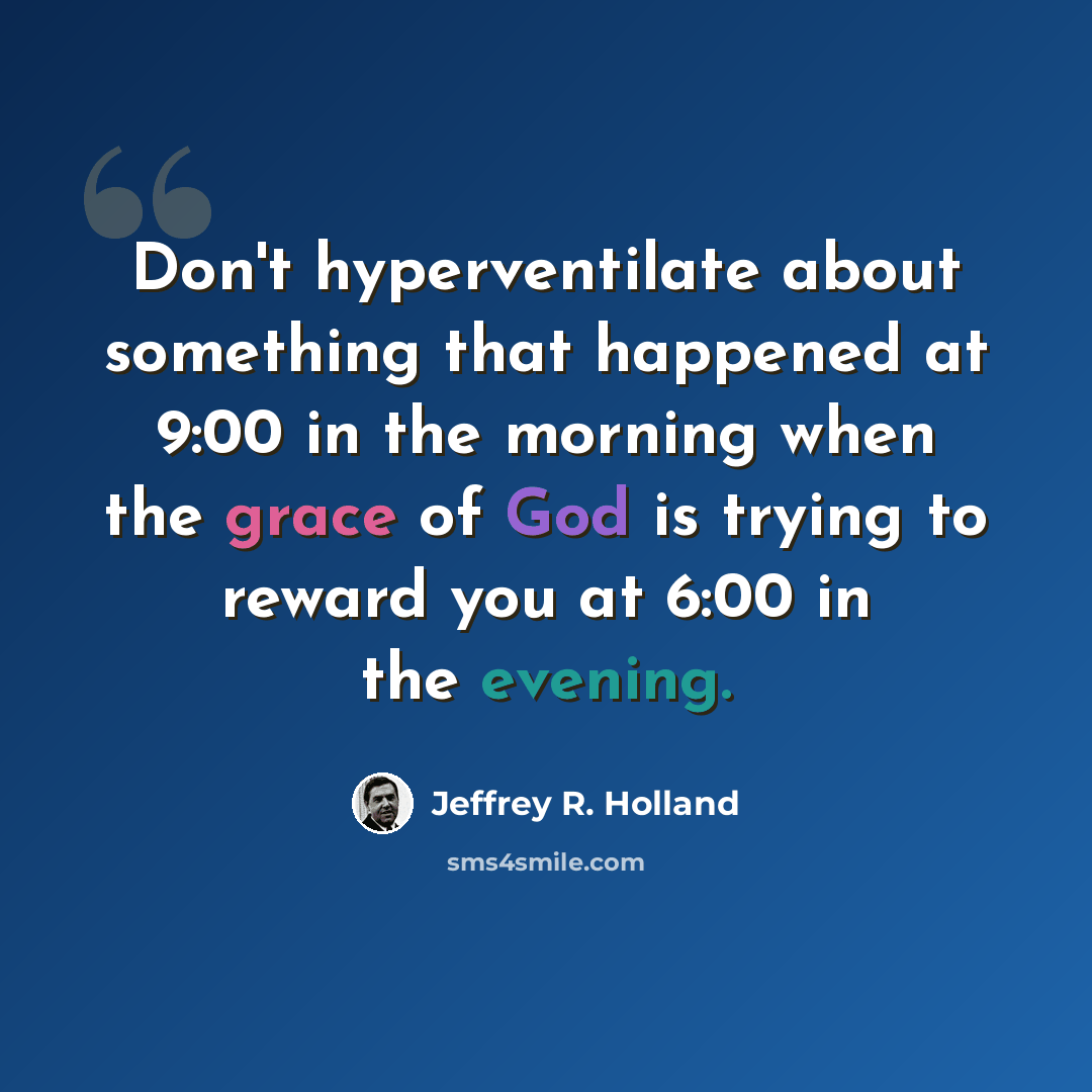 “Don't hyperventilate about something that happened at 9:00 in the morning when the grace of God is trying to reward you at 6:00 in the evening.” quote by Jeffrey R. Holland