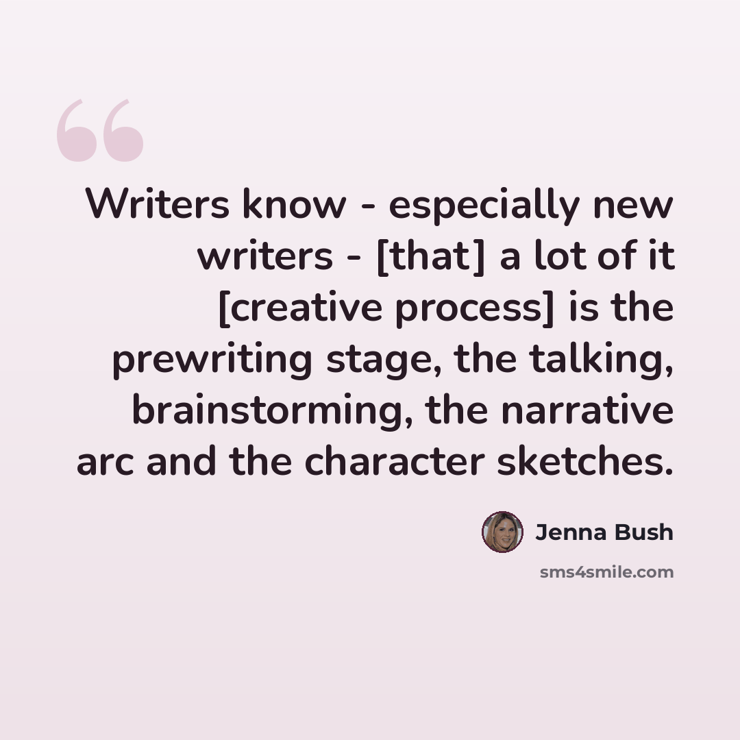 “Writers know - especially new writers - [that] a lot of it [creative process] is the prewriting stage, the talking, brainstorming, the narrative arc and the character sketches.” quote by Jenna Bush