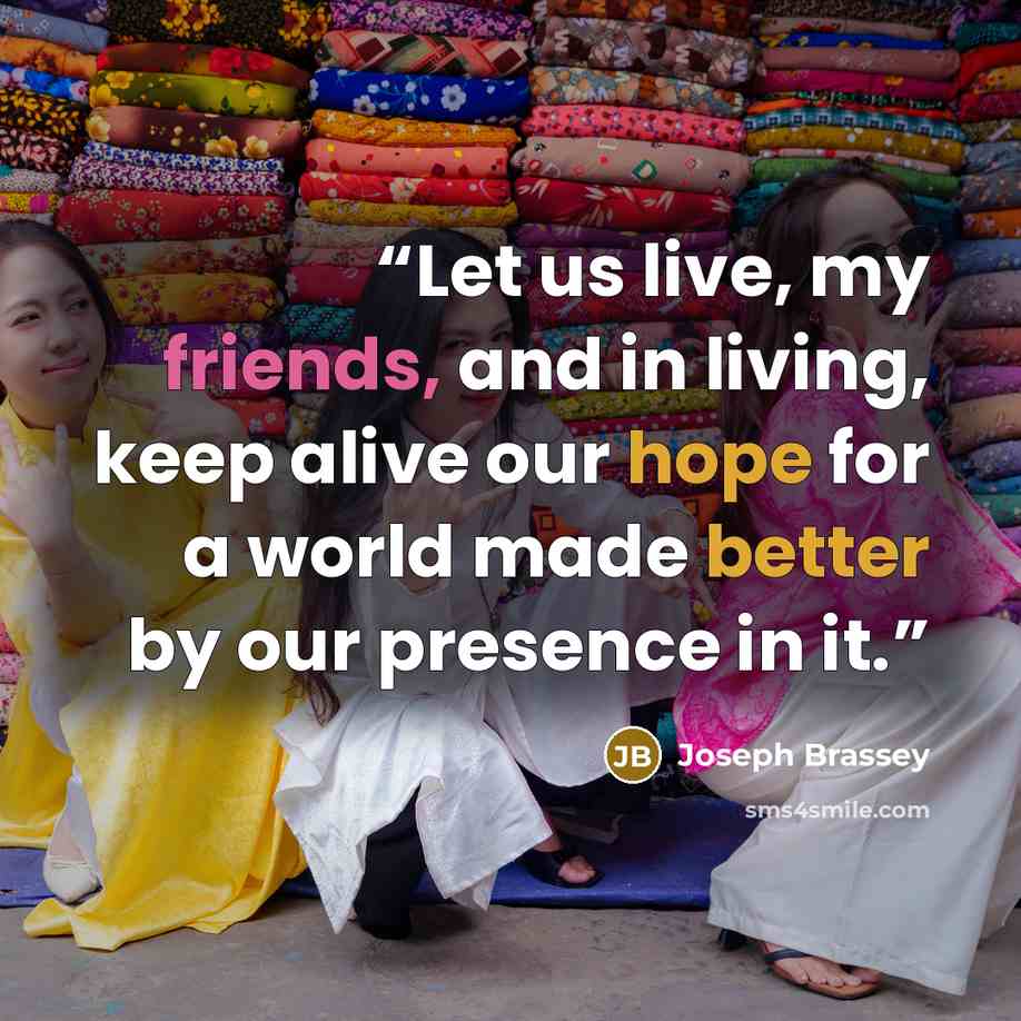 “Let us live, my friends, and in living, keep alive our hope for a world made better by our presence in it.” quote by Joseph Brassey
