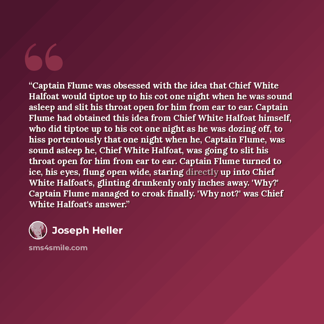 “Captain Flume was obsessed with the idea that Chief White Halfoat would tiptoe up to his cot one night when he was sound asleep and slit his throat open for him from ear to ear. Captain Flume had obtained this idea from Chief White Halfoat himself, who did tiptoe up to his cot one night as he was…” quote by Joseph Heller