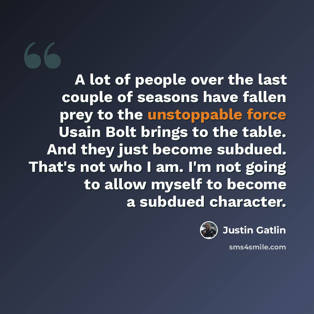 “A lot of people over the last couple of seasons have fallen prey to the unstoppable force Usain Bolt brings to the table. And they just become subdued. That's not who I am. I'm not going to allow myself to become a subdued character.” quote by Justin Gatlin