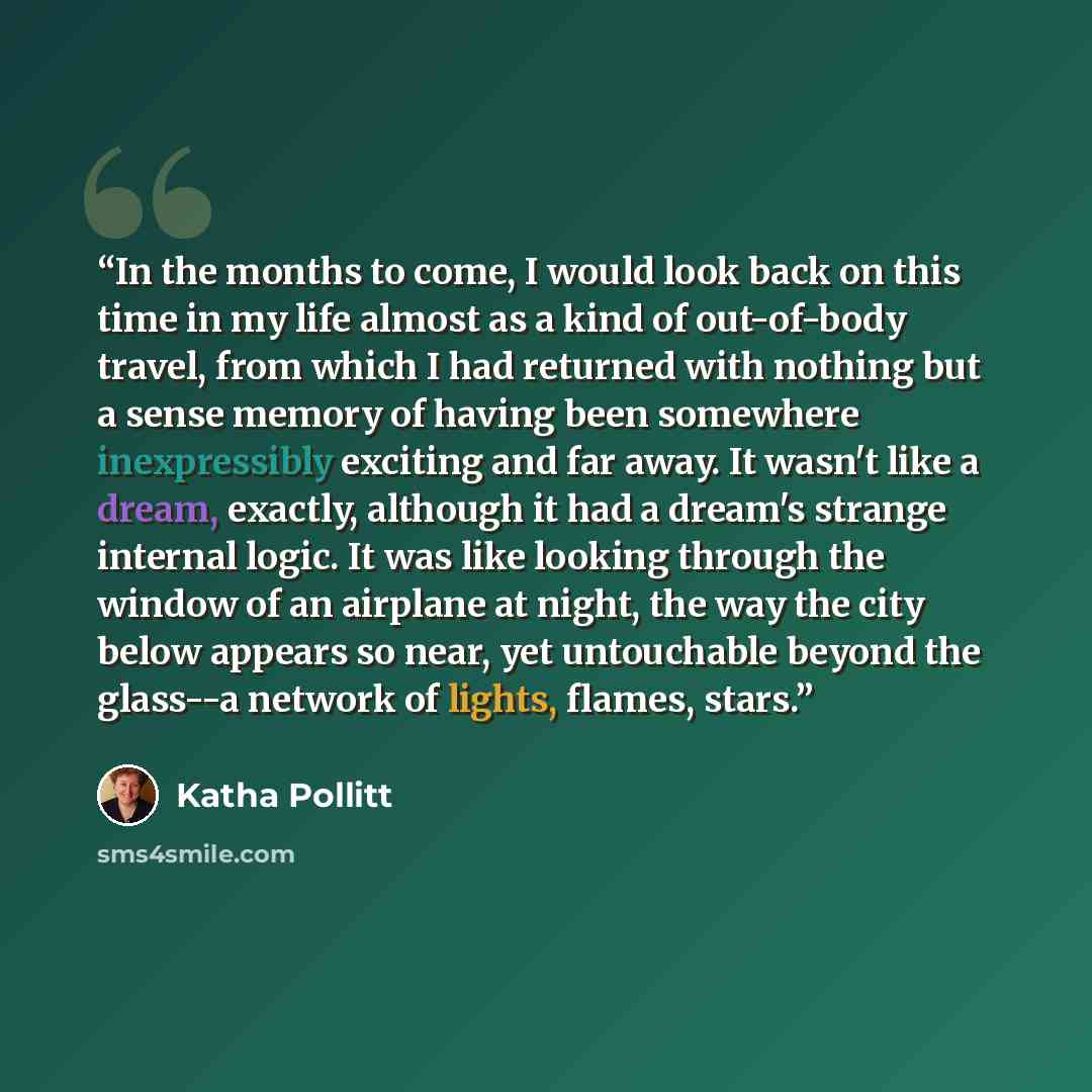 “In the months to come, I would look back on this time in my life almost as a kind of out-of-body travel, from which I had returned with nothing but a sense memory of having been somewhere inexpressibly exciting and far away. It wasn't like a dream, exactly, although it had a dream's strange…” quote by Katha Pollitt