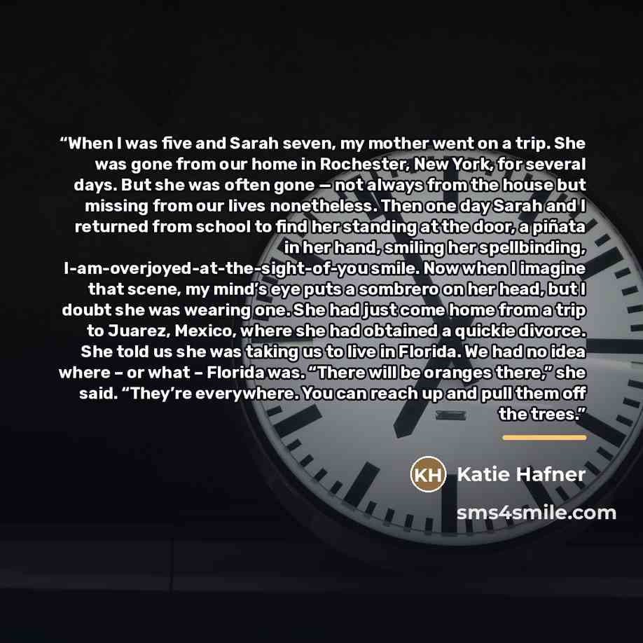 “When I was five and Sarah seven, my mother went on a trip. She was gone from our home in Rochester, New York, for several days. But she was often gone — not always from the house but missing from our lives nonetheless. Then one day Sarah and I returned from school to find her standing at the door…” quote by Katie Hafner