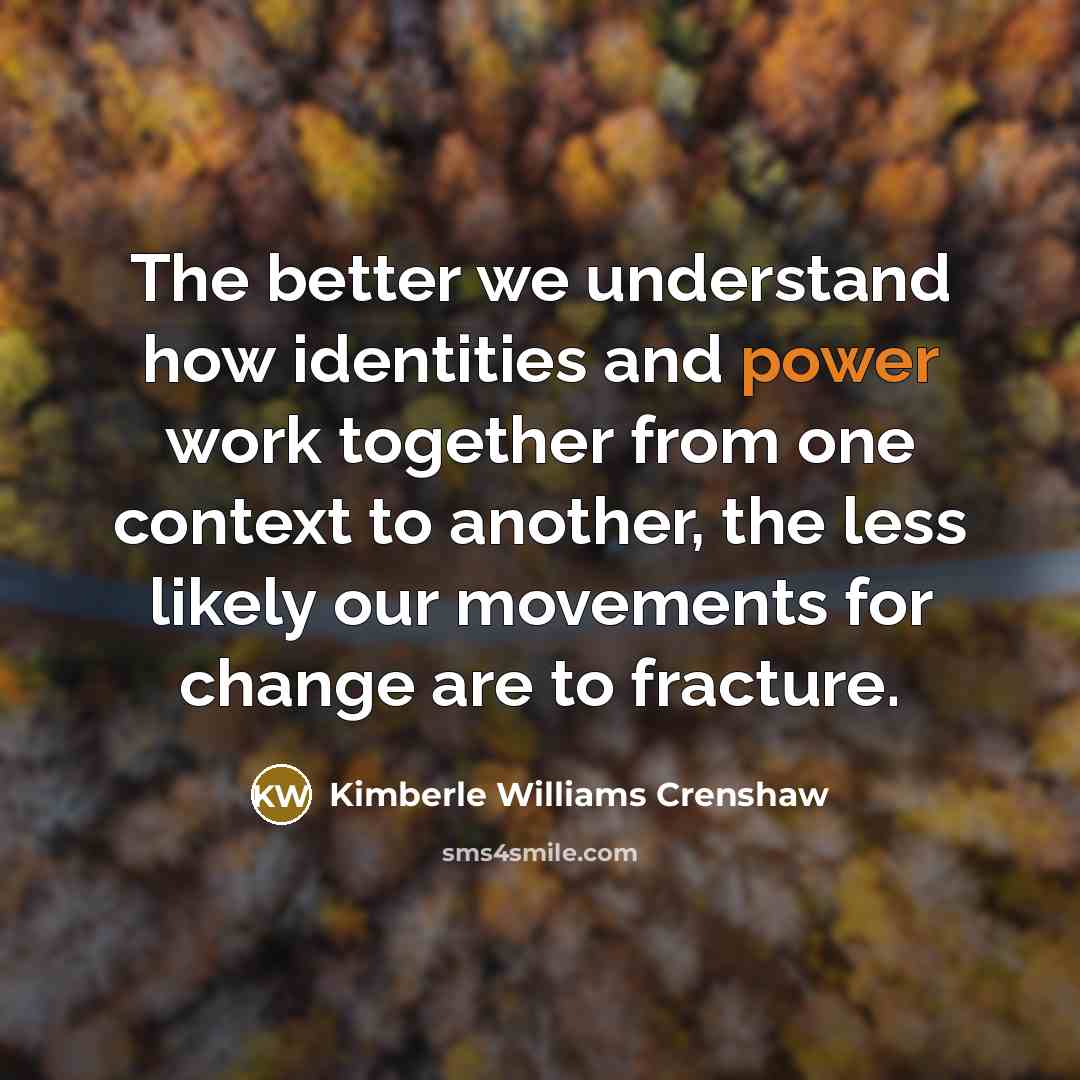 “The better we understand how identities and power work together from one context to another, the less likely our movements for change are to fracture.” quote by Kimberle Williams Crenshaw