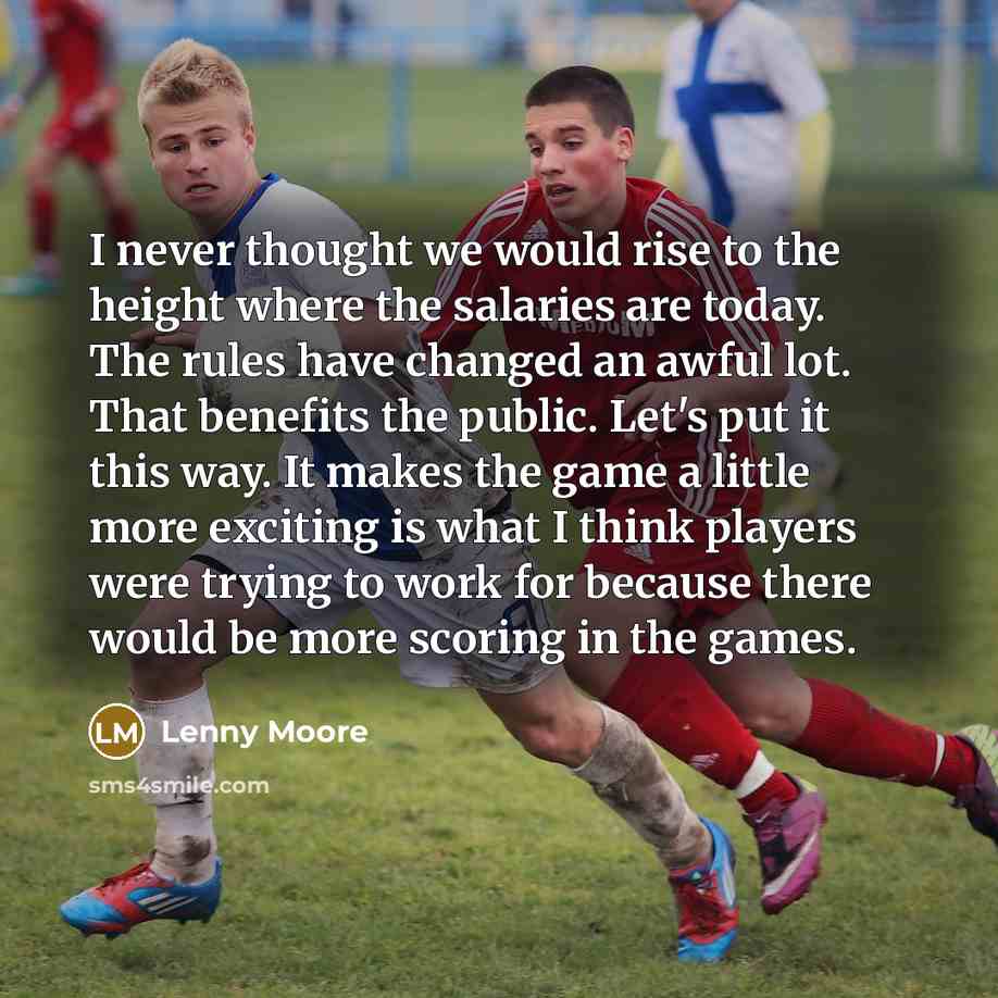 “I never thought we would rise to the height where the salaries are today. The rules have changed an awful lot. That benefits the public. Let's put it this way. It makes the game a little more exciting is what I think players were trying to work for because there would be more scoring in the games.” quote by Lenny Moore