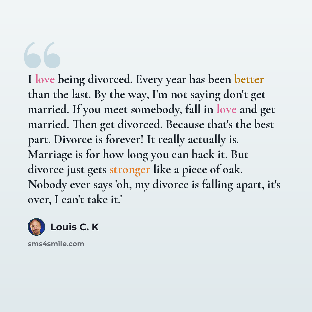 “I love being divorced. Every year has been better than the last. By the way, I'm not saying don't get married. If you meet somebody, fall in love and get married. Then get divorced. Because that's the best part. Divorce is forever! It really actually is. Marriage is for how long you can hack it…” quote by Louis C. K